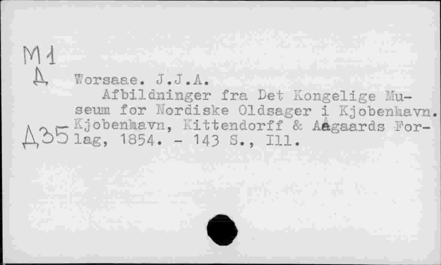 ﻿М4
Д Worsaae. J.J.А.
Afbildninger fra Det Kongelige Museum for IJordiske Oldsager і Kjobenhavn. л Kjobenhavn, Kittendorff & Aàgaards For-ДЬЬіае, 1854. - 143 S., Ill.